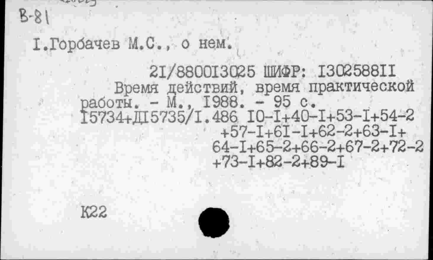 ﻿I.Горбачев М.С., о нем.
21/880013025 ШИФР: 130258811 Время действий, время практической работы. - М., 1988. - 95 с.
15734+Д 5735/1.486 10-1+40-1+53-1+54-2 +57-1+61-1+62-2+63-1+ 64-1+65-2+66-2+67-2+72-2 +73-1+82-2+89-1
К22